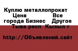 Куплю металлопрокат › Цена ­ 800 000 - Все города Бизнес » Другое   . Тыва респ.,Кызыл г.